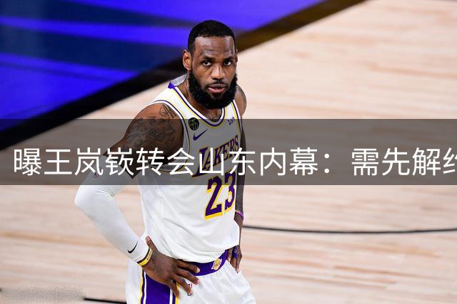 曝王岚嵚转会山东内幕：需先解约再签约 涉及多份文件