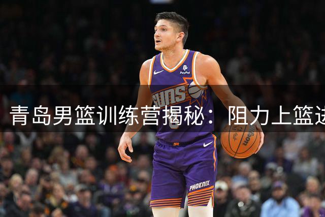青岛男篮训练营揭秘：阻力上篮进阶练习现场直击