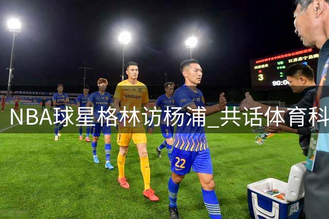 NBA球星格林访杨浦 共话体育科技新未来